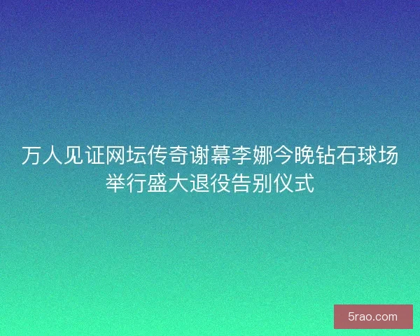 万人见证网坛传奇谢幕李娜今晚钻石球场举行盛大退役告别仪式