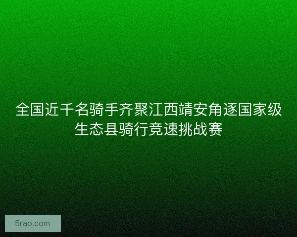全国近千名骑手齐聚江西靖安角逐国家级生态县骑行竞速挑战赛