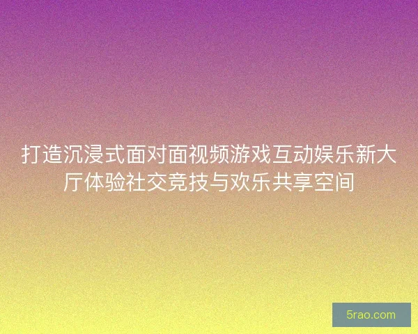 打造沉浸式面对面视频游戏互动娱乐新大厅体验社交竞技与欢乐共享空间