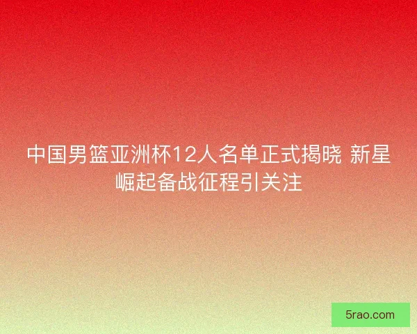 中国男篮亚洲杯12人名单正式揭晓 新星崛起备战征程引关注