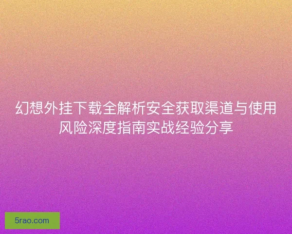 幻想外挂下载全解析安全获取渠道与使用风险深度指南实战经验分享