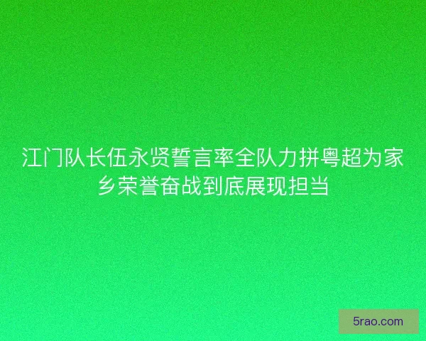 江门队长伍永贤誓言率全队力拼粤超为家乡荣誉奋战到底展现担当