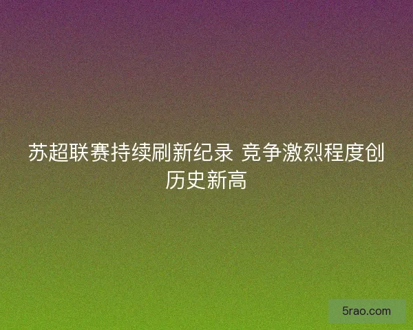 苏超联赛持续刷新纪录 竞争激烈程度创历史新高