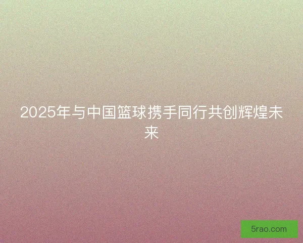 2025年与中国篮球携手同行共创辉煌未来