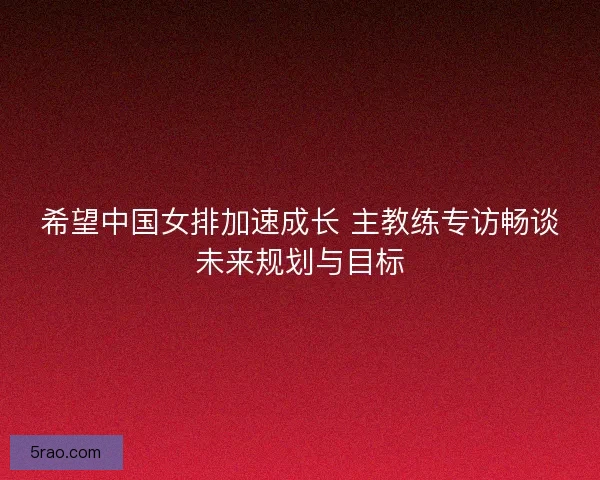 希望中国女排加速成长 主教练专访畅谈未来规划与目标
