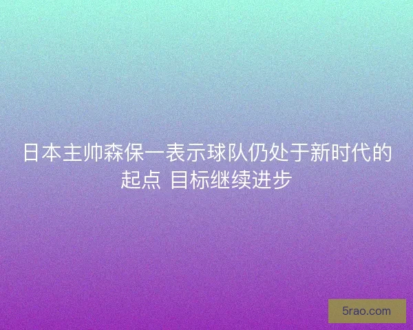 日本主帅森保一表示球队仍处于新时代的起点 目标继续进步