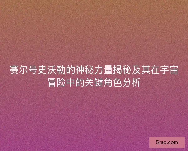 赛尔号史沃勒的神秘力量揭秘及其在宇宙冒险中的关键角色分析