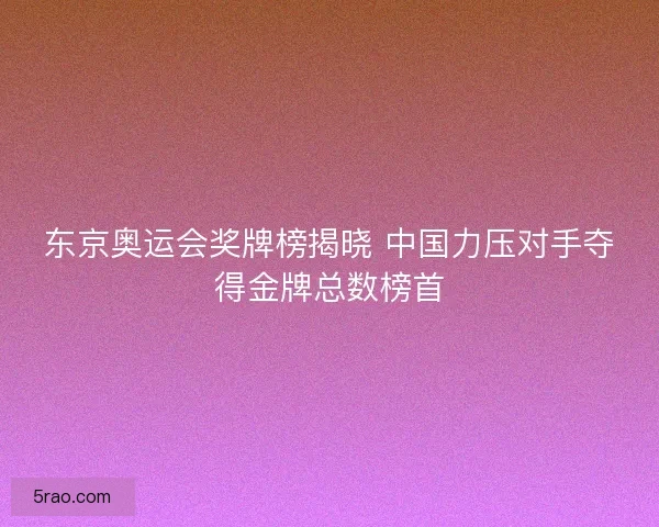 东京奥运会奖牌榜揭晓 中国力压对手夺得金牌总数榜首