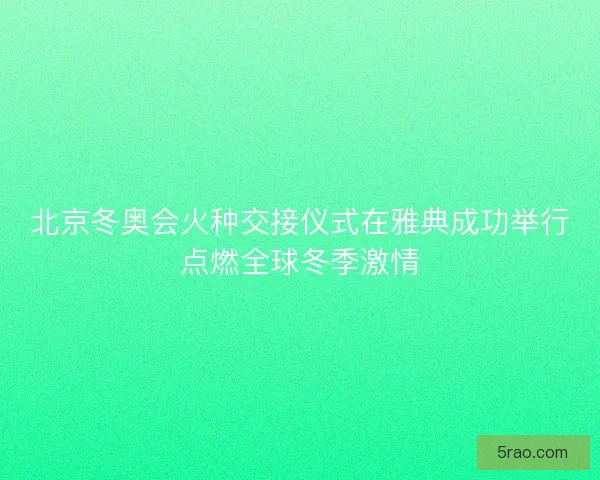 北京冬奥会火种交接仪式在雅典成功举行点燃全球冬季激情