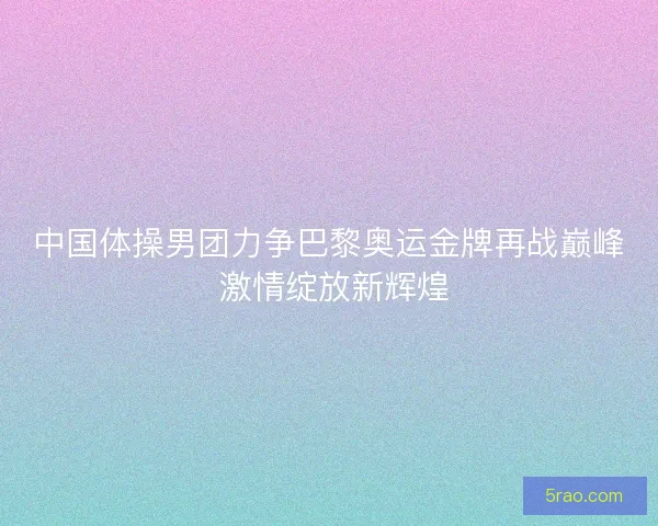 中国体操男团力争巴黎奥运金牌再战巅峰 激情绽放新辉煌