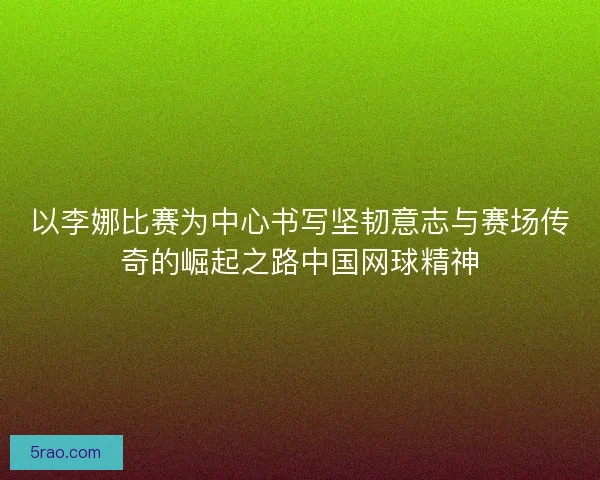 以李娜比赛为中心书写坚韧意志与赛场传奇的崛起之路中国网球精神
