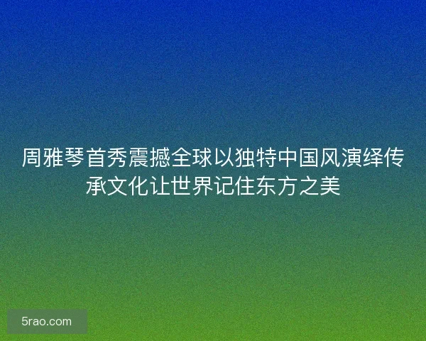 周雅琴首秀震撼全球以独特中国风演绎传承文化让世界记住东方之美