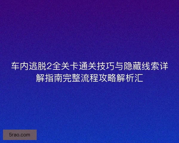 车内逃脱2全关卡通关技巧与隐藏线索详解指南完整流程攻略解析汇