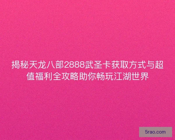 揭秘天龙八部2888武圣卡获取方式与超值福利全攻略助你畅玩江湖世界