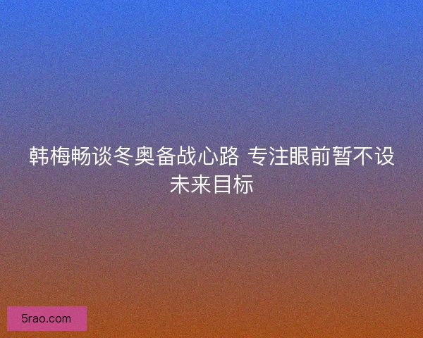 韩梅畅谈冬奥备战心路 专注眼前暂不设未来目标