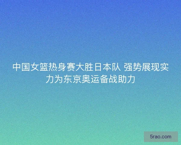 中国女篮热身赛大胜日本队 强势展现实力为东京奥运备战助力