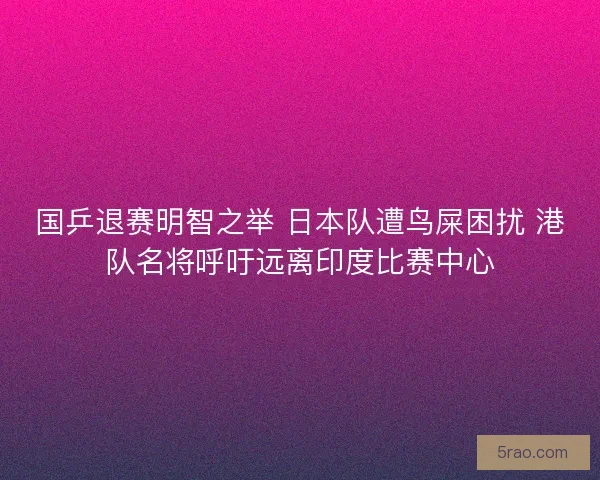 国乒退赛明智之举 日本队遭鸟屎困扰 港队名将呼吁远离印度比赛中心