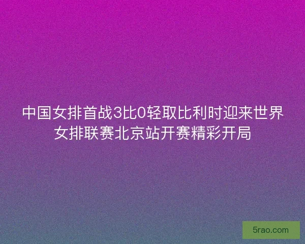 中国女排首战3比0轻取比利时迎来世界女排联赛北京站开赛精彩开局