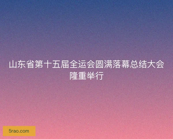 山东省第十五届全运会圆满落幕总结大会隆重举行