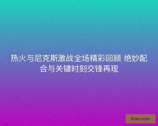 热火与尼克斯激战全场精彩回顾 绝妙配合与关键时刻交锋再现